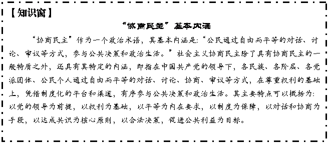 文本框: 【知识窗】
“协商民主”基本内涵
“协商民主”作为一个政治术语,其基本内涵是:“公民通过自由而平等的对话、讨论、审议等方式,参与公共决策和政治生活。”社会主义协商民主除了具有协商民主的一般特质之外,还具有其特定的内涵,即指在中国共产党的领导下,各民族、各阶层、各党派团体、公民个人通过自由而平等的对话、讨论、协商、审议等方式,在尊重权利的基础上,凭借制度化的平台和渠道,有序参与公共决策和政治生活。其主要特点可以概括为:以党的领导为前提,以权利为基础,以平等为内在要求,以制度为保障,以对话和协商为手段,以达成共识为核心原则,以合法决策,促进公共利益为目标。